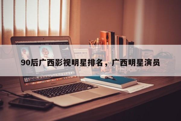 90后广西影视明星排名，广西明星演员-第1张图片