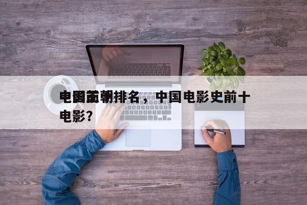 中国前十
电影王朝排名，中国电影史前十
电影？-第1张图片