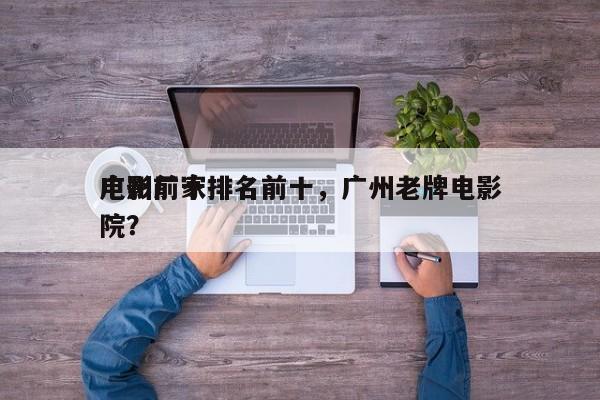 广州前十
电影厂家排名前十，广州老牌电影院？-第1张图片