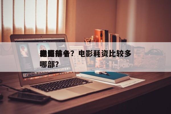 耗资前十
电影排名？电影耗资比较多
的是哪部？-第1张图片