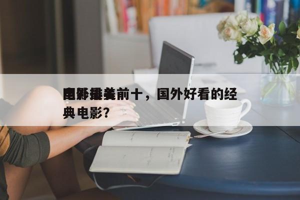国外最美前十
电影排名前十，国外好看的经典电影？-第1张图片