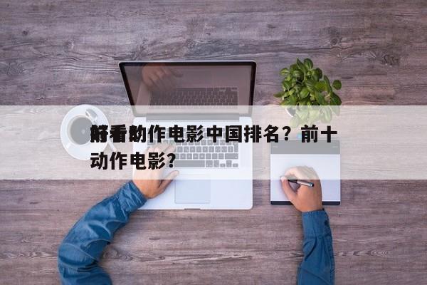 前十
好看动作电影中国排名？前十
好看的动作电影？-第1张图片