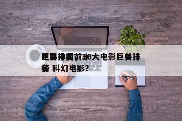 电影中国前十
巨兽排名，10大电影巨兽排名
榜 科幻电影？-第1张图片