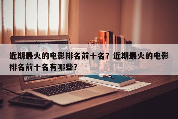 近期最火的电影排名前十名？近期最火的电影排名前十名有哪些？-第1张图片