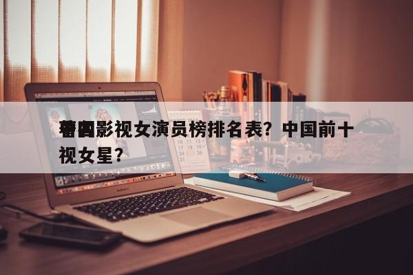 中国影视女演员榜排名表？中国前十
著名影视女星？-第1张图片