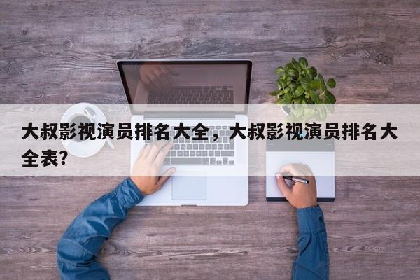 大叔影视演员排名大全，大叔影视演员排名大全表？-第1张图片