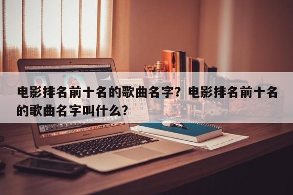 电影排名前十名的歌曲名字？电影排名前十名的歌曲名字叫什么？-第1张图片