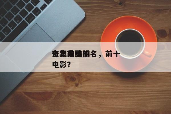 去年前十
奇案电影排名，前十
奇案改编的电影？-第1张图片