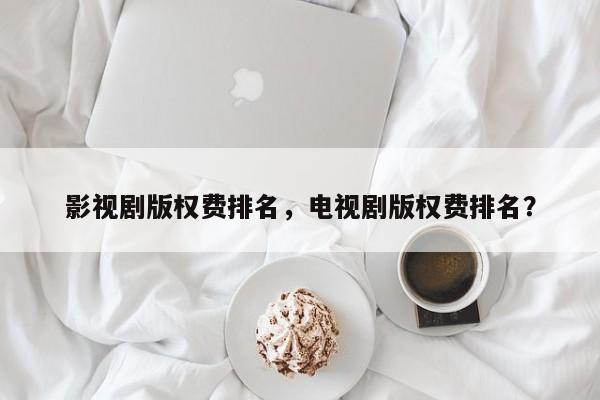 影视剧版权费排名，电视剧版权费排名？-第1张图片