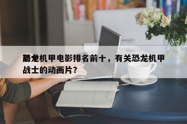 前十
恐龙机甲电影排名前十，有关恐龙机甲战士的动画片？-第1张图片