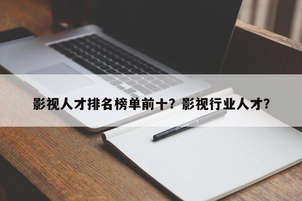 影视人才排名榜单前十？影视行业人才？-第1张图片