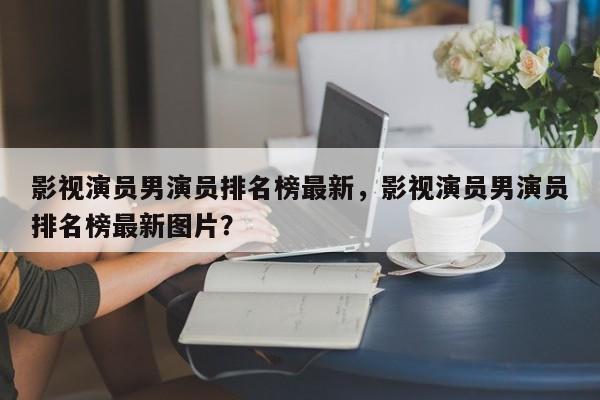 影视演员男演员排名榜最新，影视演员男演员排名榜最新图片？-第1张图片