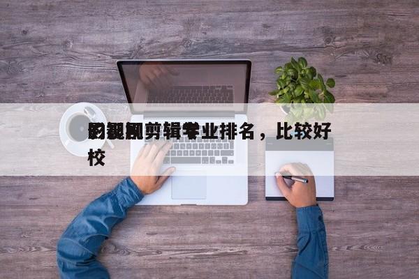 影视剧剪辑专业排名，比较好
的影视剪辑学校-第1张图片