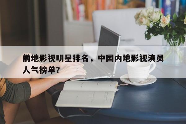 前十
内地影视明星排名，中国内地影视演员人气榜单？-第1张图片