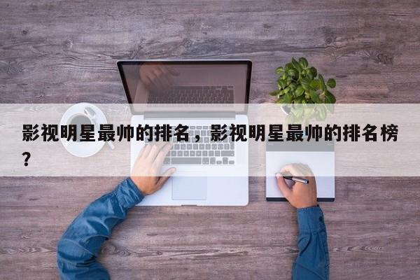 影视明星最帅的排名，影视明星最帅的排名榜？-第1张图片
