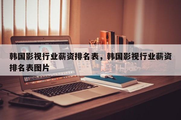 韩国影视行业薪资排名表，韩国影视行业薪资排名表图片-第1张图片