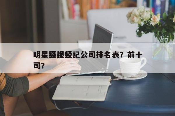 明星影视经纪公司排名表？前十
明星经纪公司？-第1张图片