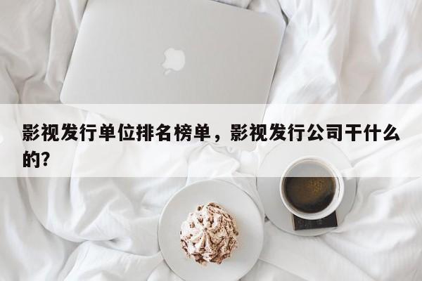 影视发行单位排名榜单，影视发行公司干什么的？-第1张图片