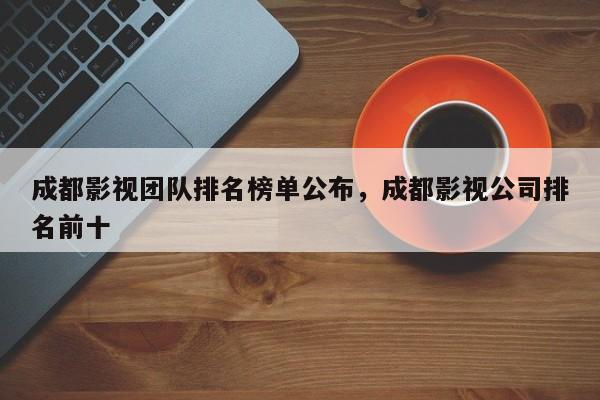 成都影视团队排名榜单公布，成都影视公司排名前十-第1张图片