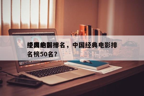 中国的前十
经典电影排名，中国经典电影排名榜50名？-第1张图片