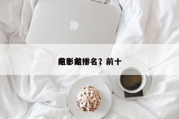 前十
电影龙排名，前十
电影前十名？-第1张图片