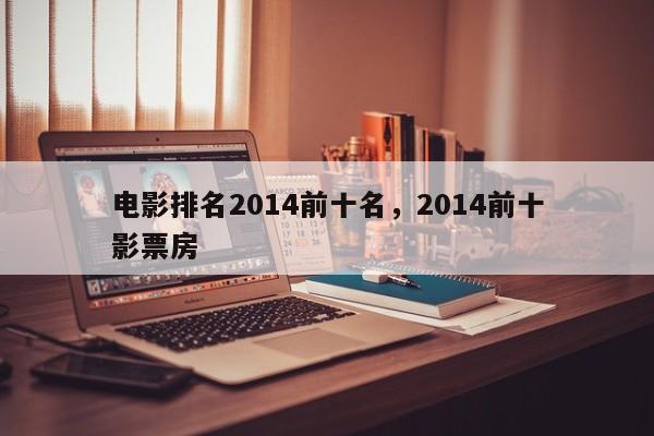 电影排名2014前十名，2014前十
电影票房-第1张图片
