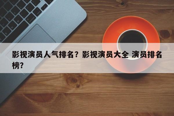 影视演员人气排名？影视演员大全 演员排名
榜？-第1张图片