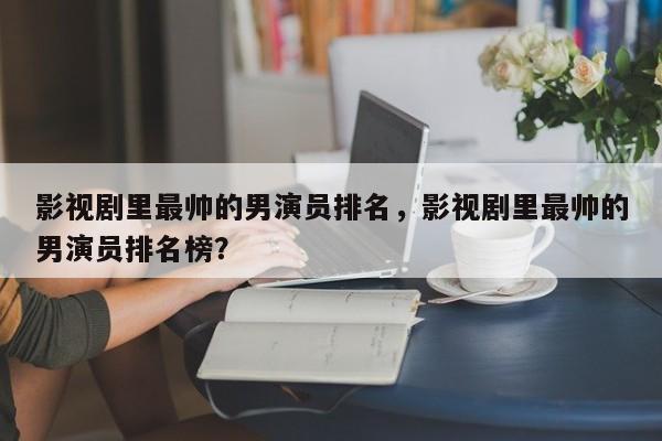 影视剧里最帅的男演员排名，影视剧里最帅的男演员排名榜？-第1张图片