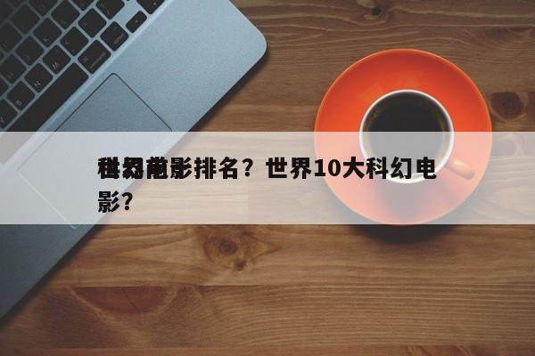 世界前十
科幻电影排名？世界10大科幻电影？-第1张图片