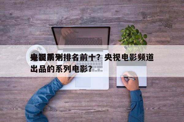 央视前十
电影系列排名前十？央视电影频道出品的系列电影？-第1张图片