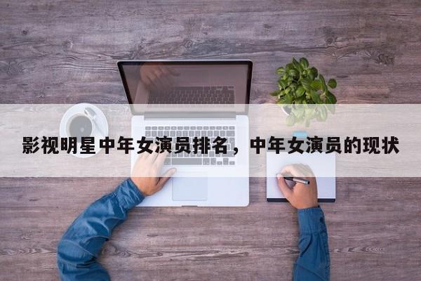 影视明星中年女演员排名，中年女演员的现状-第1张图片
