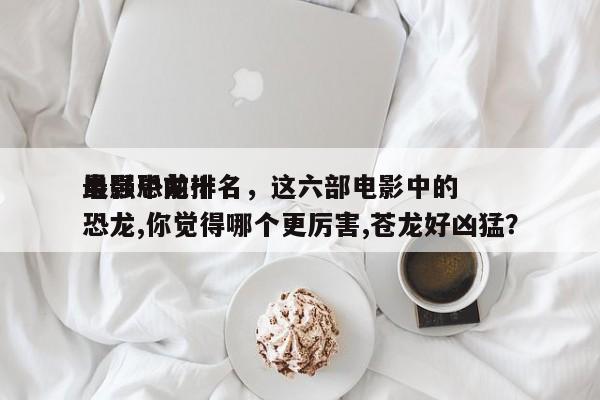 电影中前十
最强恐龙排名，这六部电影中的恐龙,你觉得哪个更厉害,苍龙好凶猛？-第1张图片