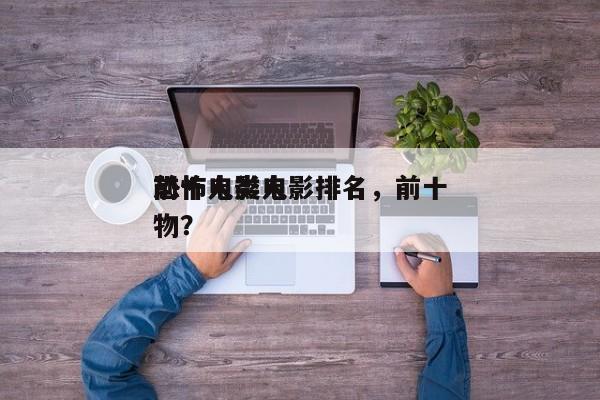 前十
恐怖人类电影排名，前十
恐怖电影人物？-第1张图片