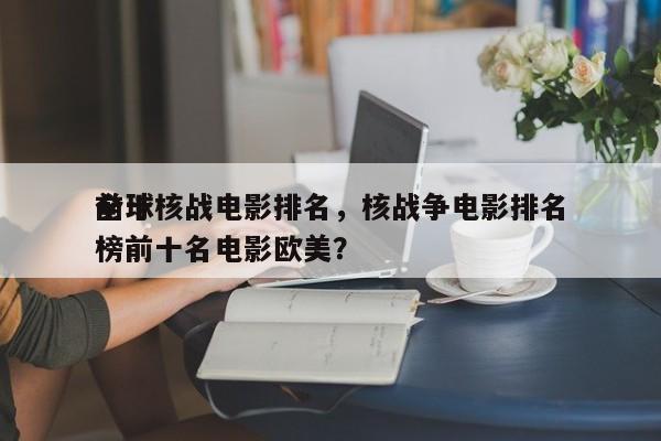 前十
全球核战电影排名，核战争电影排名
榜前十名电影欧美？-第1张图片