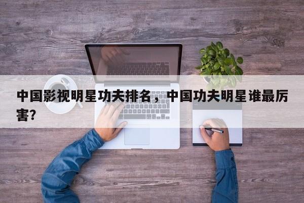 中国影视明星功夫排名，中国功夫明星谁最厉害？-第1张图片
