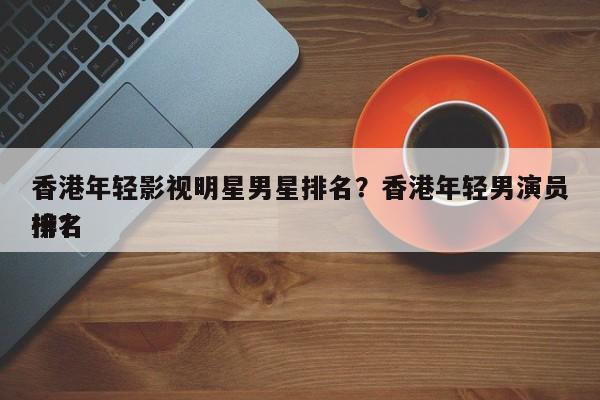 香港年轻影视明星男星排名？香港年轻男演员排名
榜？-第1张图片