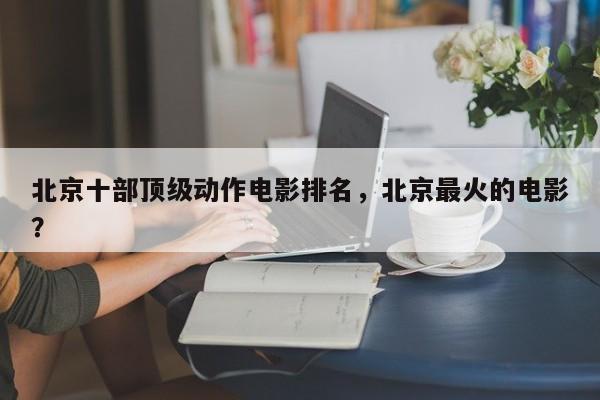 北京十部顶级动作电影排名，北京最火的电影？-第1张图片