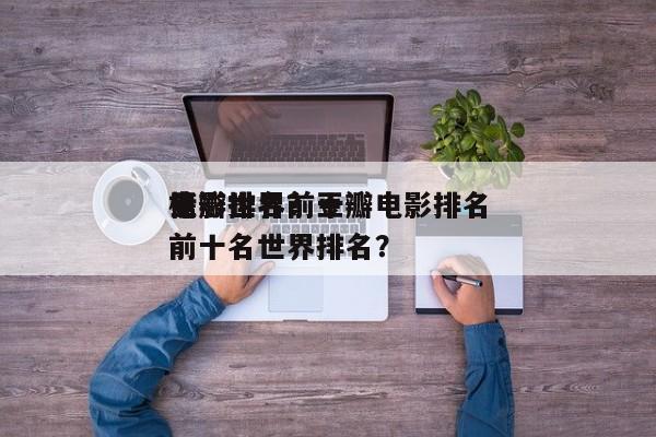 豆瓣世界前十
电影排名？豆瓣电影排名
榜前十名世界排名？-第1张图片
