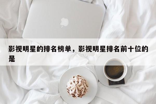 影视明星的排名榜单，影视明星排名前十位的是-第1张图片