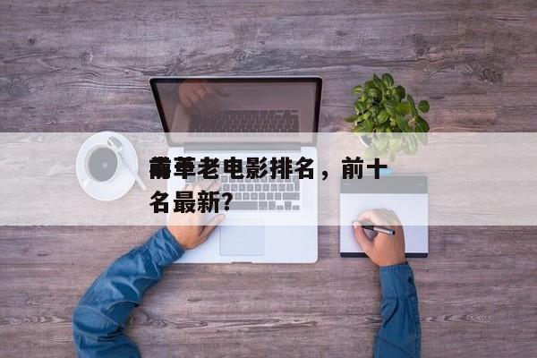前十
毒草老电影排名，前十
毒草老电影排名最新？-第1张图片