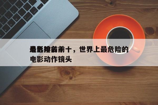 最危险前十
电影排名前十，世界上最危险的电影动作镜头-第1张图片